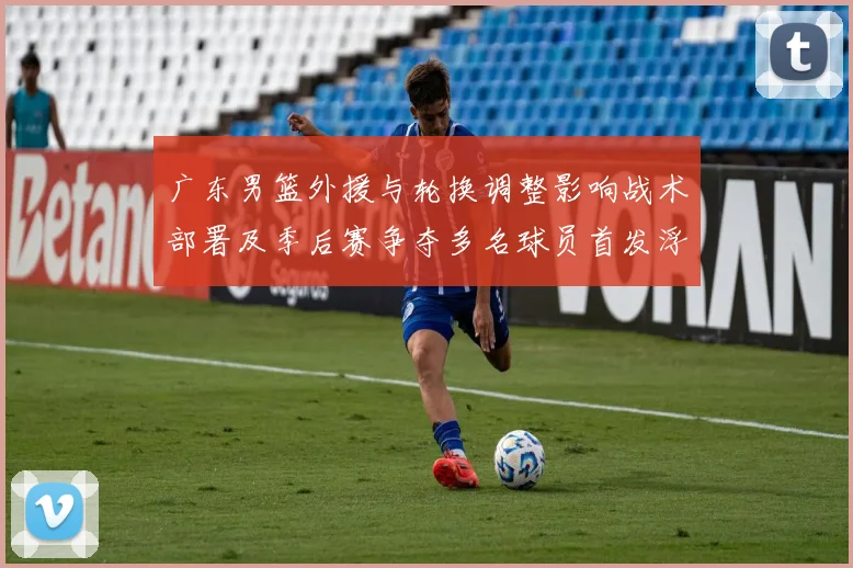 广东男篮外援与轮换调整影响战术部署及季后赛争夺多名球员首发浮动