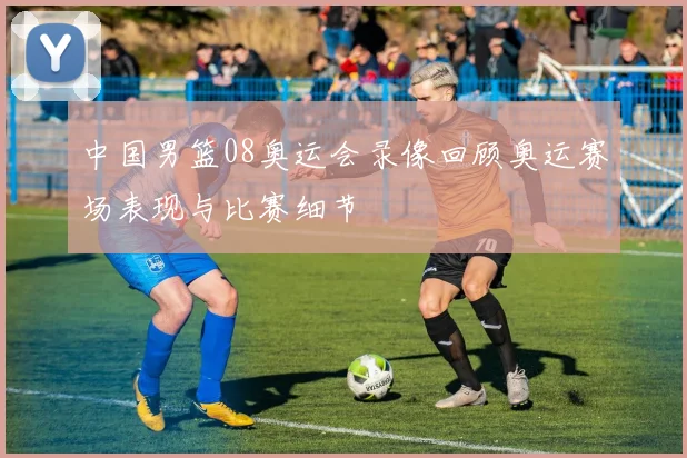 中国男篮08奥运会录像回顾奥运赛场表现与比赛细节