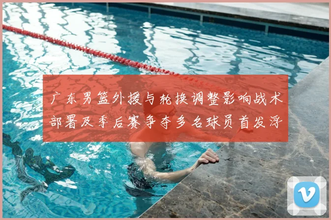 广东男篮外援与轮换调整影响战术部署及季后赛争夺多名球员首发浮动