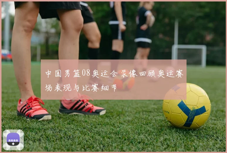 中国男篮08奥运会录像回顾奥运赛场表现与比赛细节