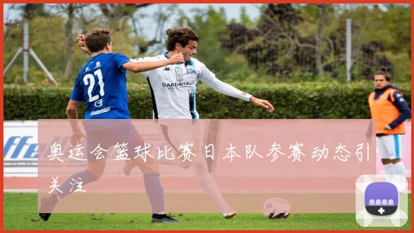 奥运会篮球比赛日本队参赛动态引关注