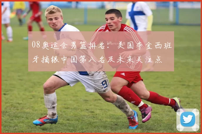 08奥运会男篮排名：美国夺金西班牙摘银中国第八名及未来关注点