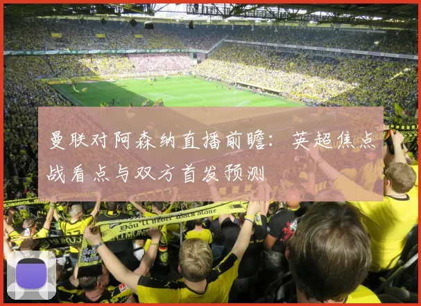 曼联对阿森纳直播前瞻：英超焦点战看点与双方首发预测