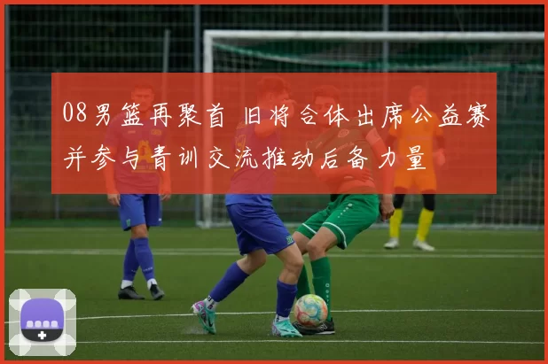 08男篮再聚首 旧将合体出席公益赛并参与青训交流推动后备力量