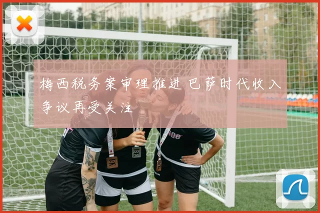 梅西税务案审理推进 巴萨时代收入争议再受关注