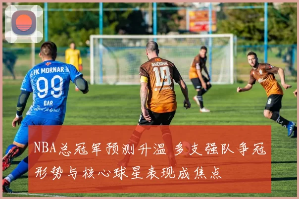 NBA总冠军预测升温 多支强队争冠形势与核心球星表现成焦点