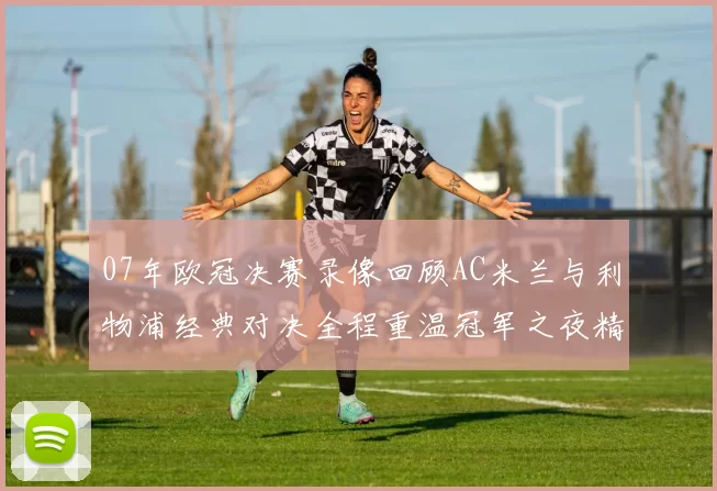 07年欧冠决赛录像回顾AC米兰与利物浦经典对决全程重温冠军之夜精彩瞬间
