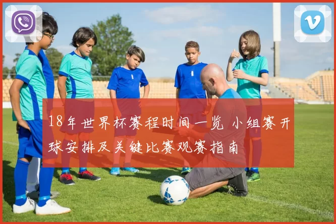 18年世界杯赛程时间一览 小组赛开球安排及关键比赛观赛指南