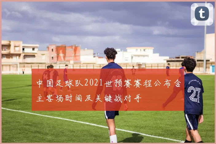 中国足球队2021世预赛赛程公布含主客场时间及关键战对手