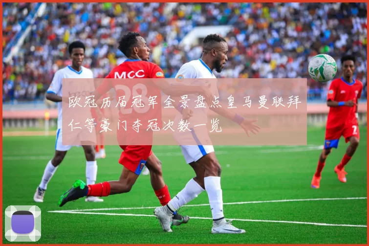 欧冠历届冠军全景盘点皇马曼联拜仁等豪门夺冠次数一览