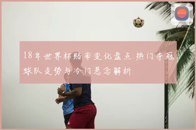 18年世界杯赔率变化盘点 热门夺冠球队走势与冷门悬念解析