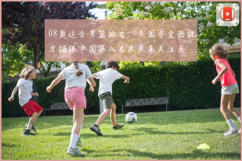 08奥运会男篮排名：美国夺金西班牙摘银中国第八名及未来关注点