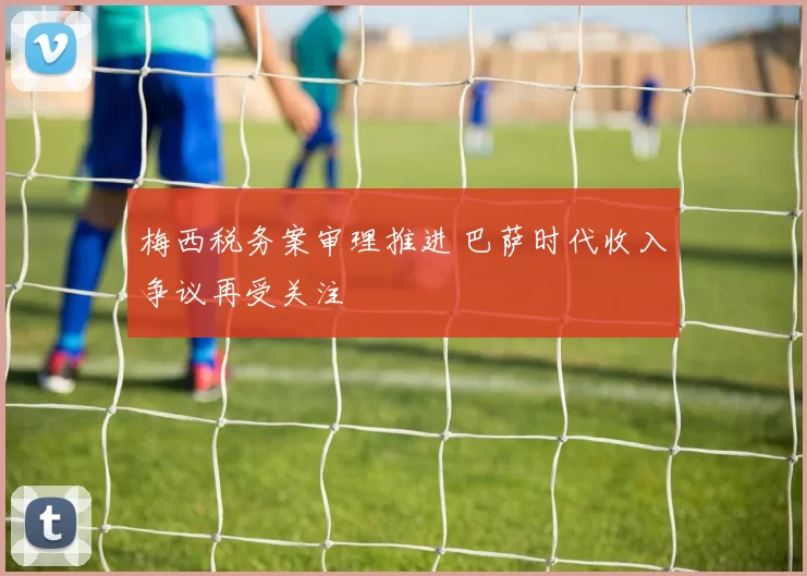 梅西税务案审理推进 巴萨时代收入争议再受关注