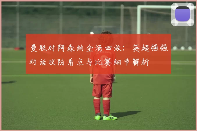 曼联对阿森纳全场回放：英超强强对话攻防看点与比赛细节解析