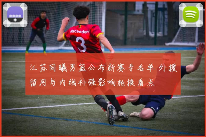 江苏同曦男篮公布新赛季名单 外援留用与内线补强影响轮换看点