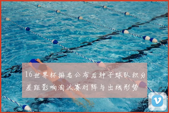 16世界杯排名公布后种子球队积分差距影响淘汰赛对阵与出线形势