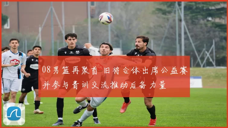 08男篮再聚首 旧将合体出席公益赛并参与青训交流推动后备力量