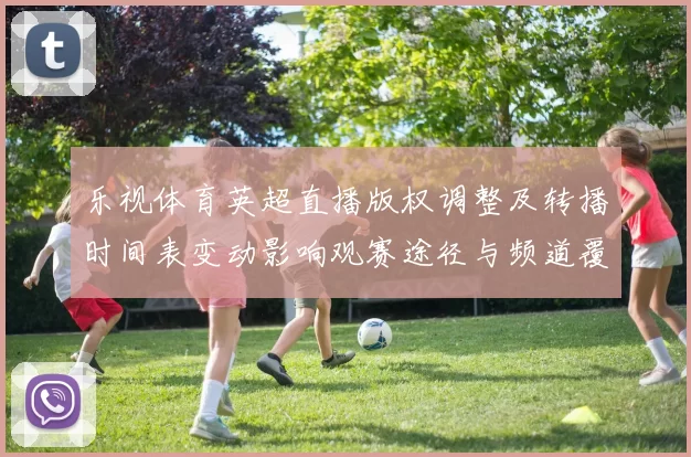 乐视体育英超直播版权调整及转播时间表变动影响观赛途径与频道覆盖