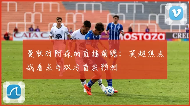 曼联对阿森纳直播前瞻：英超焦点战看点与双方首发预测