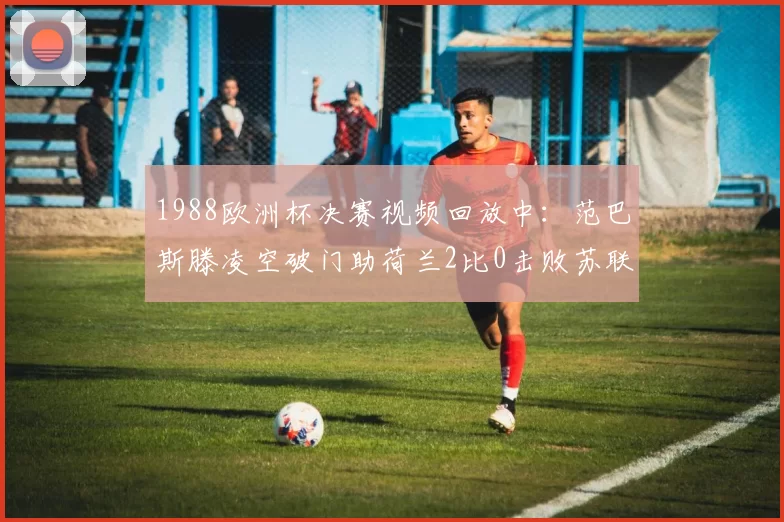 1988欧洲杯决赛视频回放中：范巴斯滕凌空破门助荷兰2比0击败苏联
