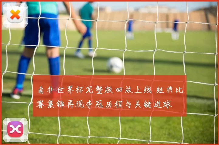 南非世界杯完整版回放上线 经典比赛集锦再现夺冠历程与关键进球