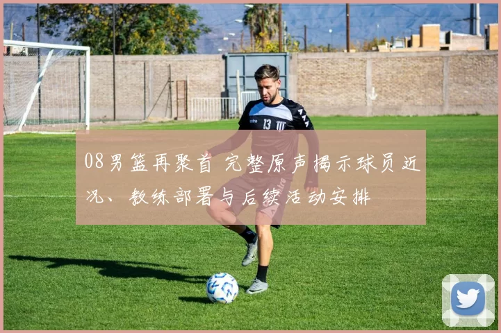08男篮再聚首 完整原声揭示球员近况、教练部署与后续活动安排