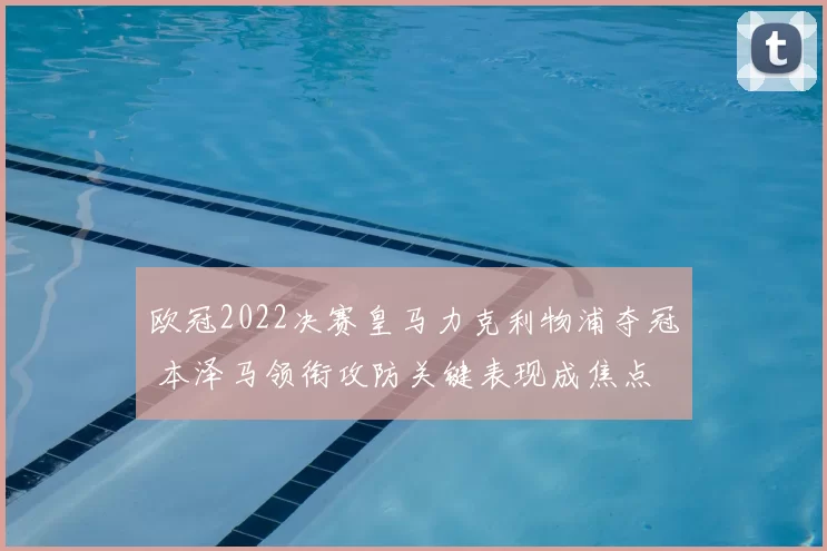 欧冠2022决赛皇马力克利物浦夺冠 本泽马领衔攻防关键表现成焦点