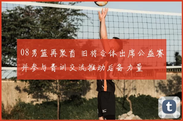 08男篮再聚首 旧将合体出席公益赛并参与青训交流推动后备力量