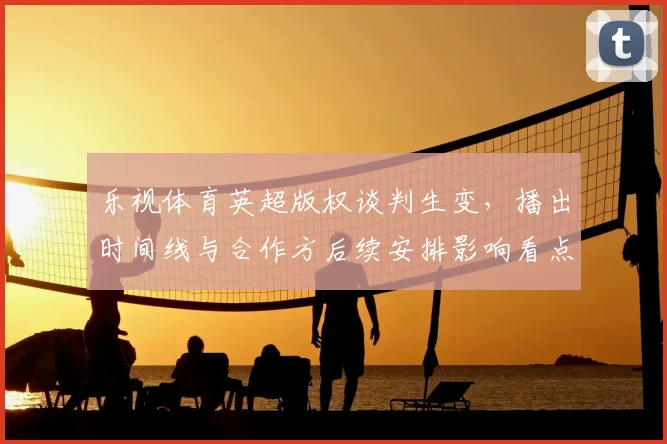 乐视体育英超版权谈判生变，播出时间线与合作方后续安排影响看点