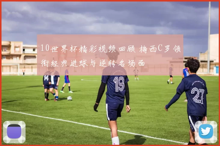 10世界杯精彩视频回顾 梅西C罗领衔经典进球与逆转名场面